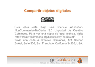 Compartir objetos digitales
Esta obra está bajo una licencia Attribution-
NonCommercial-NoDerivs 3.0 Unported de Creative
Commons. Para ver una copia de esta licencia, visite
http://creativecommons.org/licenses/by-nc-nd/3.0/ o
envie una carta a Creative Commons, 171 Second
Street, Suite 300, San Francisco, California 94105, USA.
 