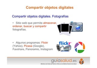 • Sitio web que permite almacenar,
ordenar, buscar y compartir
fotografías.
• Algunos programas: Flickr
(Yahoo), Picasa (Google),
Favshare, Panoramio, Instagram
Compartir objetos digitales. Fotografías
Compartir objetos digitales
 
