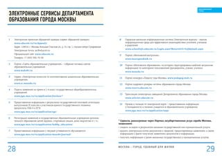 Электронные сервисы Департамента
образования города Москвы
1 Электронная приемная обращений граждан (сервис обращений граждан)
www.educom.ru/ru/Appeals/
Адрес: 129010, г. Москва, Большая Спасская ул., д. 15, стр. 1, станция метро Сухаревская.
Электронная почта: iac@educom.ru
Официальный сайт: www.educom.ru
Телефон: +7 (495) 366-70-94
2 Портал «Сайты образовательных учреждений» – собрание типовых сайтов
образовательных учреждений
www.mskobr.ru
3 Сервис «Электронная комиссия по комплектованию дошкольных образовательных
учреждений»
www.ec.mosedu.ru
4 Подача заявлений на прием в 1-й класс государственных общеобразовательных
учреждений
www.pgu.mos.ru/ru/application/fstclass/*
5 Предоставление информации о результатах государственной (итоговой) аттестации
выпускников IX классов и участников единого государственного экзамена
(результаты ГИА-9 и ЕГЭ)
www.pgu.mos.ru/ru/application/ege/
6 Регистрация заявлений в государственные образовательные учреждения дополни-
тельного образования детей (кружки, спортивные секции, дома творчества и т. п.)
www.pgu.mos.ru/ru/application/hobby_education/
7 Предоставление информации о текущей успеваемости обучающегося
www.pgu.mos.ru/ru/application/mosobr/journal/
8 Городская школьная информационная система (Электронный журнал) – единая
информационная среда для эффективного взаимодействия учителей, учеников
и родителей
www.schoolinfo.educom.ru/Login.aspx?ReturnUrl=%2fdefault.aspx
9 Портал «Московский выпускник»
www.mosvypusknik.ru
10 Портал «Московское образование», на котором структурирована наиболее актуальная
информация по категориям пользователей (руководитель, ученик, учитель)
www.mosedu.ru
11 Портал конкурса «Педагог года Москвы» www.pedagog.msk.ru
12 Портал кадрового резерва системы образования города Москвы
www.rezerv.educom.ru
13 Трансляция селекторных совещаний Департамента образования города Москвы
www.selector.educom.ru
14 Проход и питание по электронной карте – предоставление информации
о посещаемости и питании учащегося в образовательном учреждении
www.pgu.mos.ru/ru/application/ispp/
* Сервисы, реализуемые через Портал государственных услуг города Москвы,
позволяют:
•	следить за ходом и результатом оказания государственной или муниципальной услуги;
•	хранить электронные копии документов и сведений, предоставляемых заявителем, а также
информацию о факте получения заявителем документов и информации;
•	получать информацию о ранее оказанных государственных и муниципальных услугах.
МОСКВА – город, удобный для жизни
29
ОБРАЗОВАННЫЙ
ГОРОД
28
 