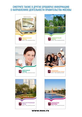 МОБИЛЬНЫЙ
ГОРОД
МОСКВА – ГОРОД, УДОБНЫЙ ДЛЯ ЖИЗНИ
КОМФОРТНЫЙ
ГОРОД
МОСКВА – ГОРОД, УДОБНЫЙ ДЛЯ ЖИЗНИ
ЗДОРОВЫЙ
ГОРОД
МОСКВА – ГОРОД, УДОБНЫЙ ДЛЯ ЖИЗНИ
СОЦИАЛЬНО
ЗАЩИЩЕННЫЙ ГОРОД
МОСКВА – ГОРОД, УДОБНЫЙ ДЛЯ ЖИЗНИ
БЛАГОУСТРОЕННЫЙ
ГОРОД
МОСКВА – ГОРОД, УДОБНЫЙ ДЛЯ ЖИЗНИ
ОТКРЫТАЯ
МОСКВА
МОСКВА – ГОРОД, УДОБНЫЙ ДЛЯ ЖИЗНИ
Смотрите также в других брошюрах информацию
о направлениях деятельности Правительства Москвы
www.mos.ru
 