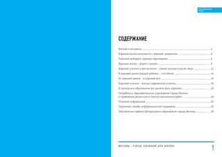 СОДЕРЖАНИЕ
Москва и москвичи...............................................................................................................................................2
Хорошая школа начинается с хорошей «дошколки»....................................................................4
Родители выбирают хорошее образование..........................................................................................6
Хорошая школа – рядом с домом!..............................................................................................................8
Хорошие учителя и воспитатели – самые нужные в школе люди....................................12
В хорошей школе каждый ребенок – способный ...........................................................................14
Из хорошей школы – в хороший вуз! ......................................................................................................16
Хороший учитель – всегда современный учитель........................................................................18
В московском образовании все должно быть хорошим............................................................20
Потребность образовательных учреждений города Москвы
в проведении ремонтных и благоустроительных работ...........................................................24
Полезная информация.......................................................................................................................................25
Окружные службы информационной поддержки.........................................................................26
Электронные сервисы Департамента образования города Москвы................................28
МОСКВА – город, удобный для жизни
1
ОБРАЗОВАННЫЙ
ГОРОД
 