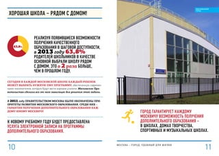 Город гарантирует каждому
москвичу возможность получения
дополнительного образования –
в школах, домах творчества,
спортивных и музыкальных школах.
Сегодня в каждой московской школе каждый ребенок
может выбрать нужную ему программу, обеспеченную современ-
ными технологиями, которую будут вести хорошие учителя. Московское Пра-
вительство сделало все от него зависящее для решения этой задачи.
В 2011 году Правительством Москвы были обозначены при-
оритеты развития московского образования. Среди них –
гарантия получения дополнительного образования каж-
дому юному москвичу.
к новому учебному году будет предоставлена
услуга электронной записи на программы
дополнительного образования.
63,8%
Реализуя появившиеся возможности
получения качественного
образования в шаговой доступности,
в 2013 году 63,8%
родителей школьников в качестве
основной выбрали школу рядом
с домом. Это в 2 раза больше,
чем в прошлом году.
Хорошая школа – рядом с домом!
МОСКВА – город, удобный для жизни
1110
ОБРАЗОВАННЫЙ
ГОРОД
 