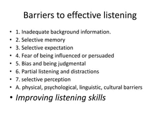Barriers to effective listening
• 1. Inadequate background information.
• 2. Selective memory
• 3. Selective expectation
• 4. Fear of being influenced or persuaded
• 5. Bias and being judgmental
• 6. Partial listening and distractions
• 7. selective perception
• A. physical, psychological, linguistic, cultural barriers
• Improving listening skills
 