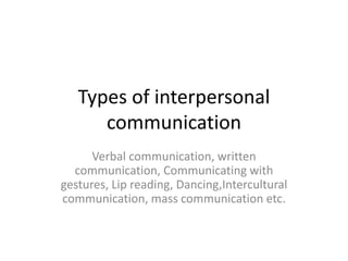 Types of interpersonal
communication
Verbal communication, written
communication, Communicating with
gestures, Lip reading, Dancing,Intercultural
communication, mass communication etc.
 