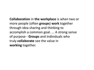 Collaboration in the workplace is when two or
more people (often groups) work together
through idea sharing and thinking to
accomplish a common goal. ... A strong sense
of purpose - Groups and individuals who
truly collaborate see the value in
working together.
 