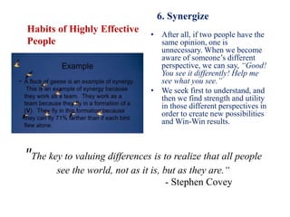 "The key to valuing differences is to realize that all people
see the world, not as it is, but as they are.“
- Stephen Covey
Habits of Highly Effective
People
6. Synergize
• After all, if two people have the
same opinion, one is
unnecessary. When we become
aware of someone’s different
perspective, we can say, “Good!
You see it differently! Help me
see what you see.”
• We seek first to understand, and
then we find strength and utility
in those different perspectives in
order to create new possibilities
and Win-Win results.
 
