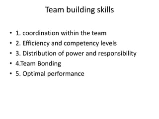 Team building skills
• 1. coordination within the team
• 2. Efficiency and competency levels
• 3. Distribution of power and responsibility
• 4.Team Bonding
• 5. Optimal performance
 