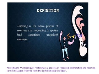 According to M.V.Rodriques “listening is a process of receiving, interpreting and reacting
to the messages received from the communication sender”.
 