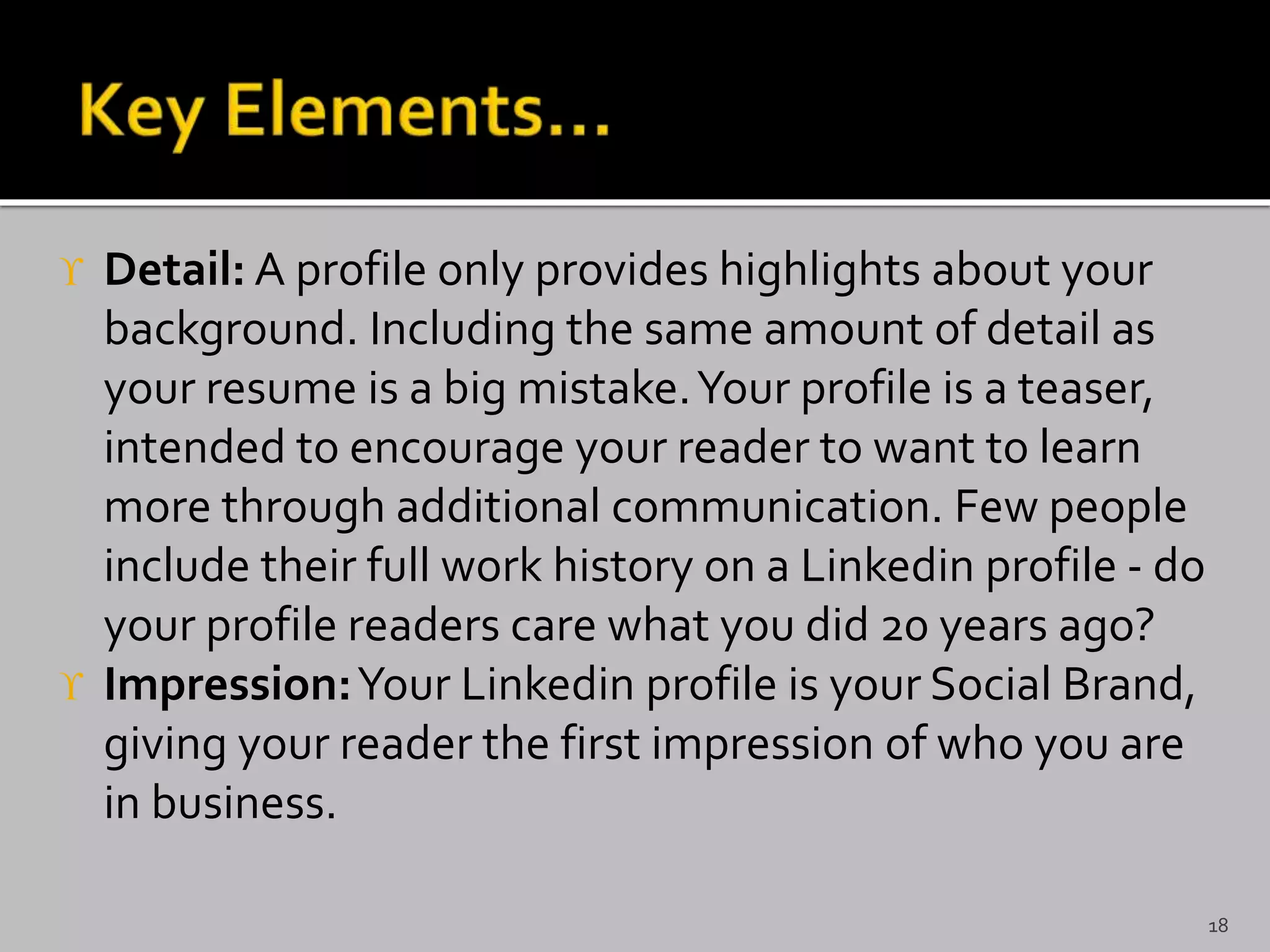  Detail: A profile only provides highlights about your
background. Including the same amount of detail as
your resume is a big mistake.Your profile is a teaser,
intended to encourage your reader to want to learn
more through additional communication. Few people
include their full work history on a Linkedin profile - do
your profile readers care what you did 20 years ago?
 Impression:Your Linkedin profile is your Social Brand,
giving your reader the first impression of who you are
in business.
18
 