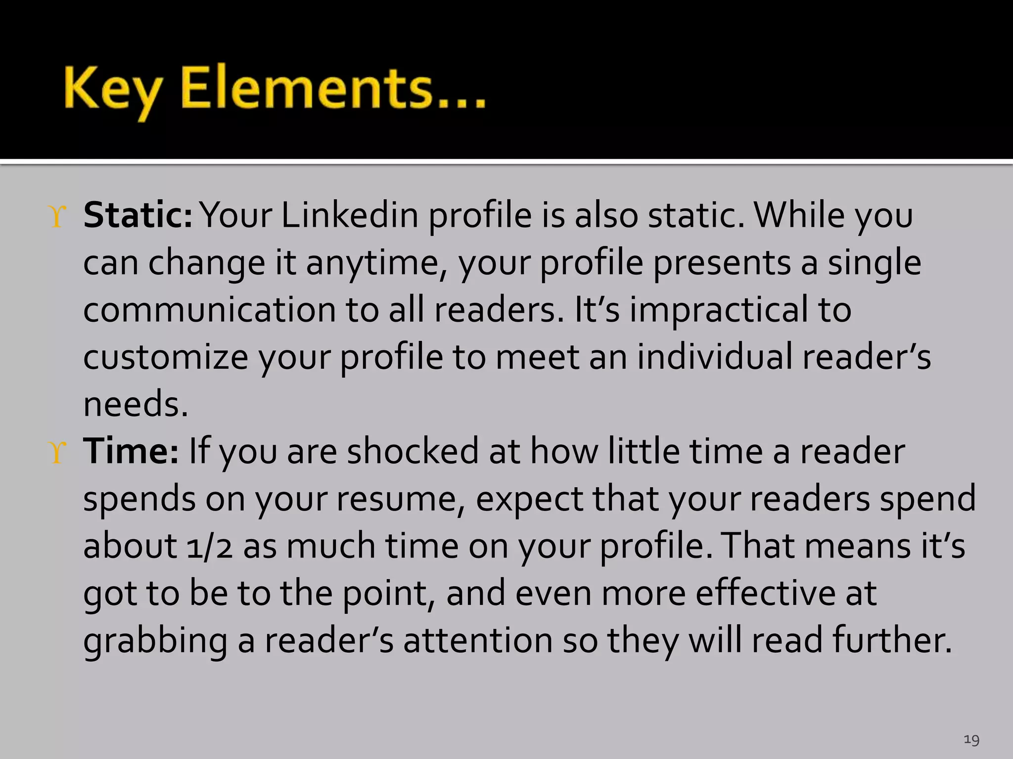  Static:Your Linkedin profile is also static. While you
can change it anytime, your profile presents a single
communication to all readers. It’s impractical to
customize your profile to meet an individual reader’s
needs.
 Time: If you are shocked at how little time a reader
spends on your resume, expect that your readers spend
about 1/2 as much time on your profile.That means it’s
got to be to the point, and even more effective at
grabbing a reader’s attention so they will read further.
19
 