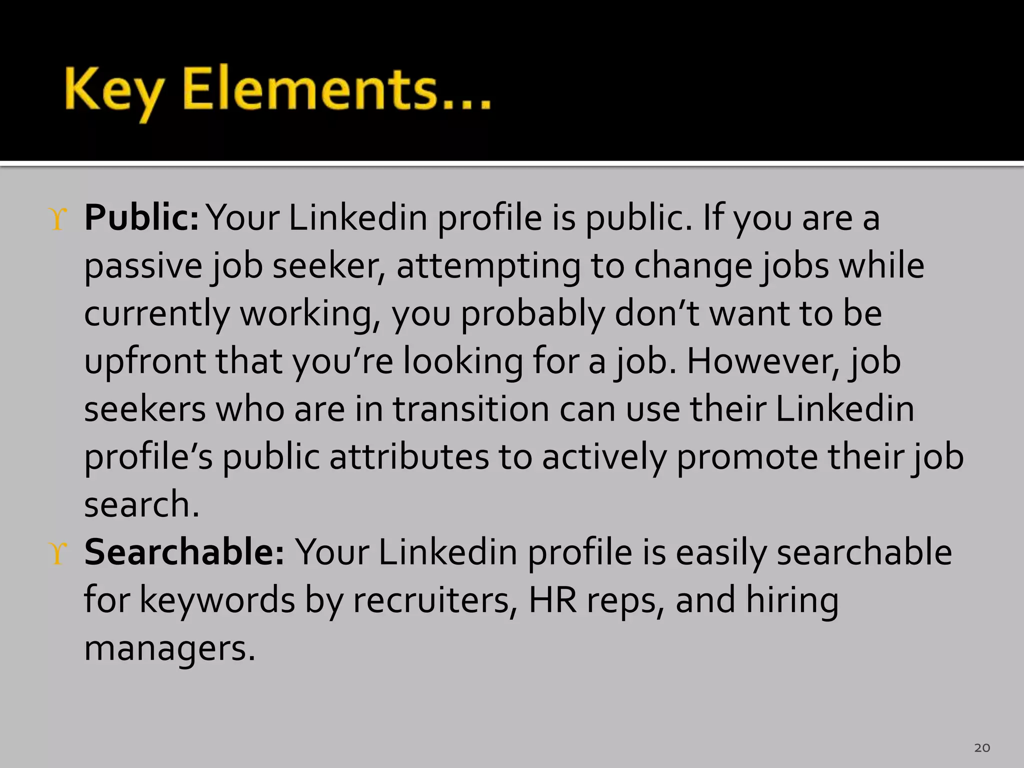  Public:Your Linkedin profile is public. If you are a
passive job seeker, attempting to change jobs while
currently working, you probably don’t want to be
upfront that you’re looking for a job. However, job
seekers who are in transition can use their Linkedin
profile’s public attributes to actively promote their job
search.
 Searchable: Your Linkedin profile is easily searchable
for keywords by recruiters, HR reps, and hiring
managers.
20
 