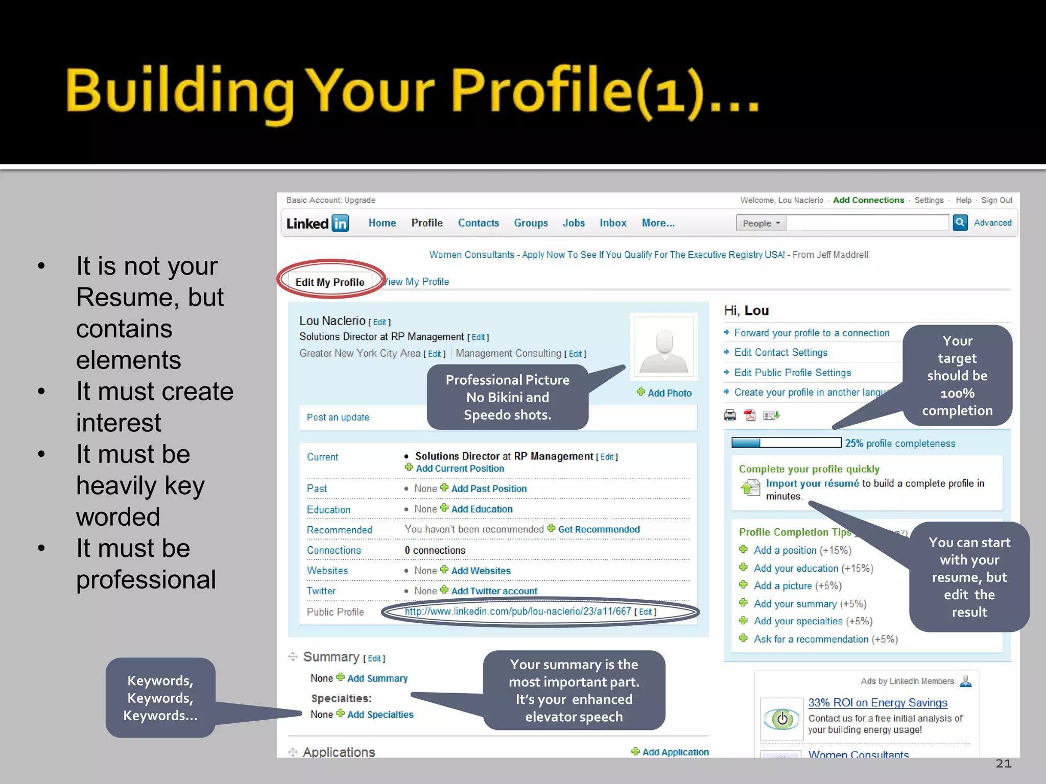 • It is not your
Resume, but
contains
elements
• It must create
interest
• It must be
heavily key
worded
• It must be
professional
Your
target
should be
100%
completion
You can start
with your
resume, but
edit the
result
Your summary is the
most important part.
It’s your enhanced
elevator speech
Keywords,
Keywords,
Keywords…
Professional Picture
No Bikini and
Speedo shots.
21
 