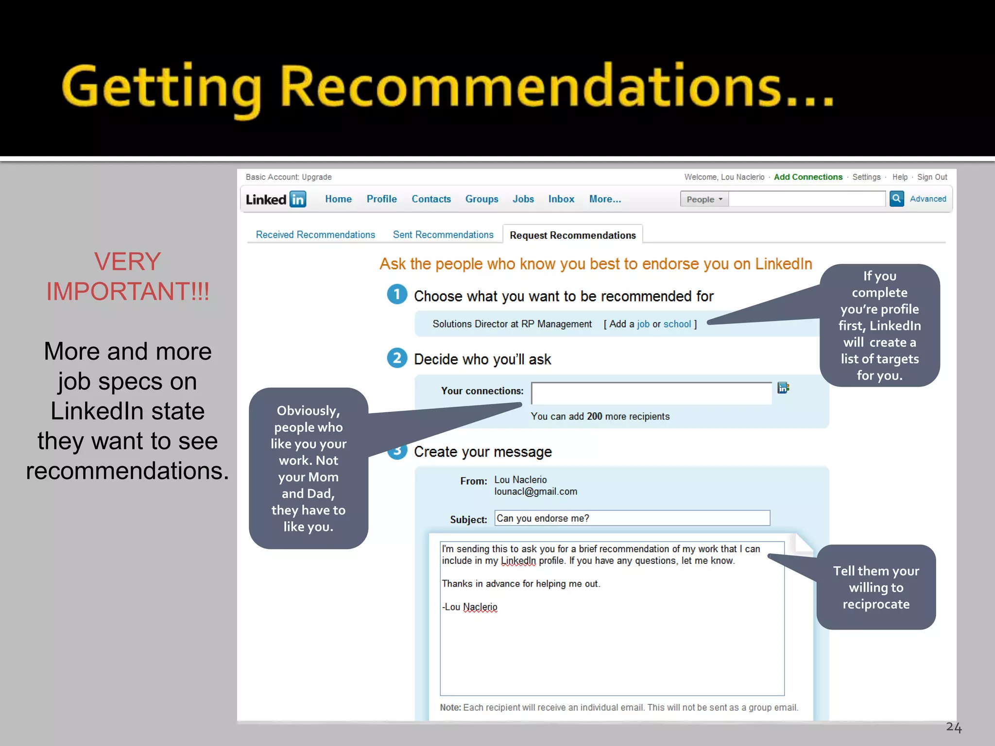 VERY
IMPORTANT!!!
More and more
job specs on
LinkedIn state
they want to see
recommendations.
If you
complete
you’re profile
first, LinkedIn
will create a
list of targets
for you.
Obviously,
people who
like you your
work. Not
your Mom
and Dad,
they have to
like you.
Tell them your
willing to
reciprocate
24
 