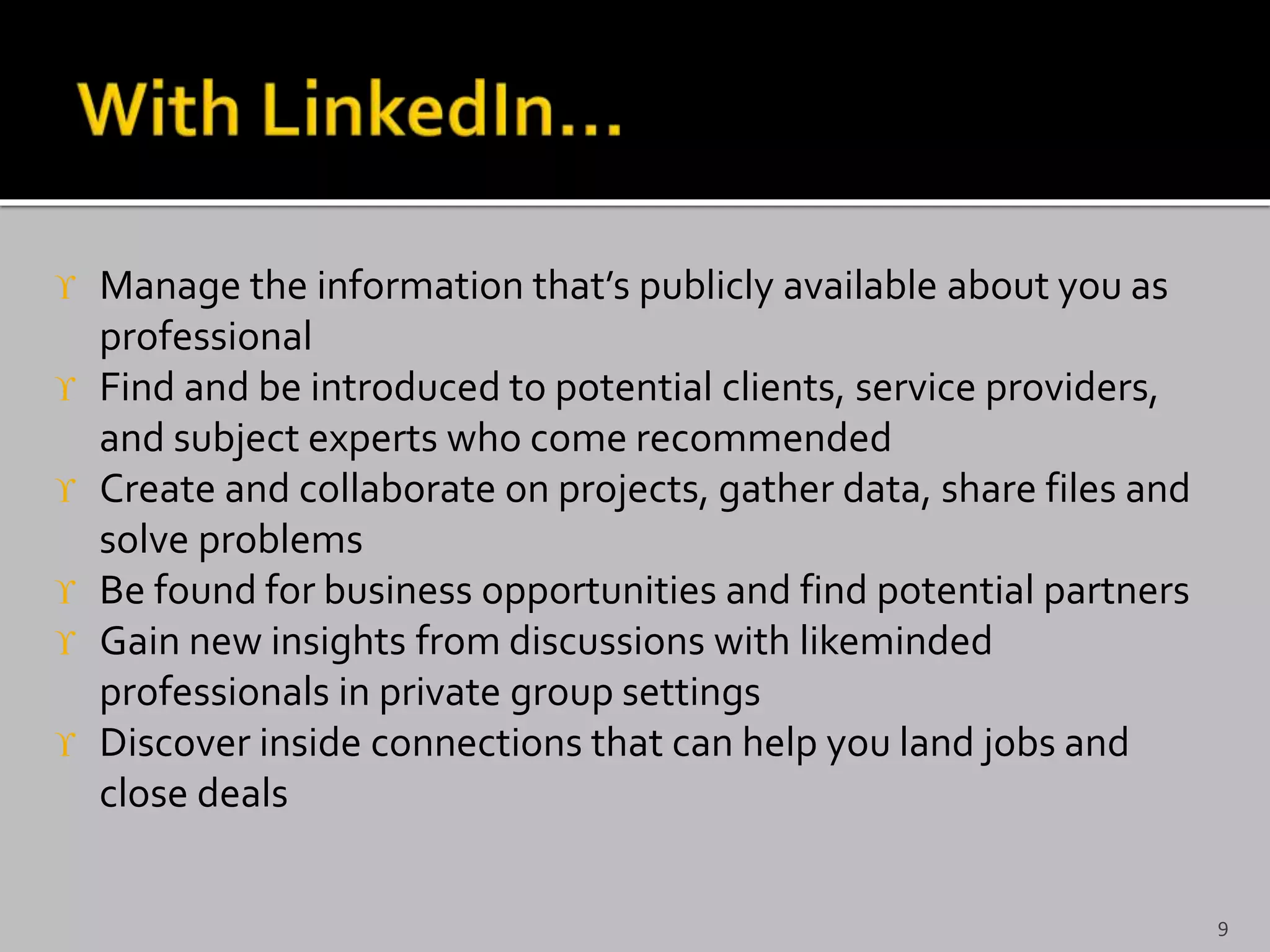  Manage the information that’s publicly available about you as
professional
 Find and be introduced to potential clients, service providers,
and subject experts who come recommended
 Create and collaborate on projects, gather data, share files and
solve problems
 Be found for business opportunities and find potential partners
 Gain new insights from discussions with likeminded
professionals in private group settings
 Discover inside connections that can help you land jobs and
close deals
9
 