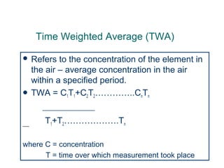 Time Weighted Average (TWA)
 Refers to the concentration of the element in
the air – average concentration in the air
within a specified period.
 TWA = C1T1+C2T2…………..CnTn
------------------------------------------------------
____ T1+T2……………….Tn
where C = concentration
T = time over which measurement took place
 