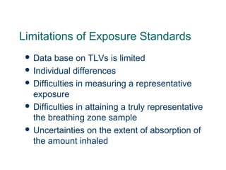Limitations of Exposure Standards
 Data base on TLVs is limited
 Individual differences
 Difficulties in measuring a representative
exposure
 Difficulties in attaining a truly representative
the breathing zone sample
 Uncertainties on the extent of absorption of
the amount inhaled
 
