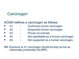 Carcinogen
ACGIH defines a carcinogen as follows:
 A1 - Confirmed human carcinogen
 A2 - Suspected human carcinogen
 A3 - Proven on animals
 A4 - Not classifiable as a human carcinogen
 A5 - Not suspected as a human carcinogen.
NB: Exposure to A1 carcinogen should be kept as low as
reasonably practicable (ALARP).
 