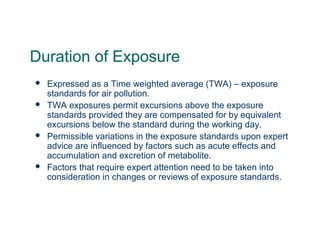 Duration of Exposure
 Expressed as a Time weighted average (TWA) – exposure
standards for air pollution.
 TWA exposures permit excursions above the exposure
standards provided they are compensated for by equivalent
excursions below the standard during the working day.
 Permissible variations in the exposure standards upon expert
advice are influenced by factors such as acute effects and
accumulation and excretion of metabolite.
 Factors that require expert attention need to be taken into
consideration in changes or reviews of exposure standards.
 