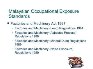 Malaysian Occupational Exposure
Standards
 Factories and Machinery Act 1967
– Factories and Machinery (Lead) Regulations 1984
– Factories and Machinery (Asbestos Process)
Regulations 1986
– Factories and Machinery (Mineral Dust) Regulations
1989
– Factories and Machinery (Noise Exposure)
Regulations 1989
 