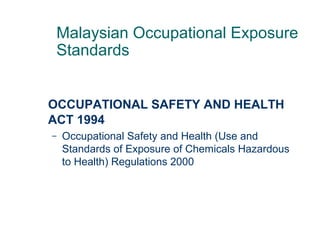 OCCUPATIONAL SAFETY AND HEALTH
ACT 1994
– Occupational Safety and Health (Use and
Standards of Exposure of Chemicals Hazardous
to Health) Regulations 2000
Malaysian Occupational Exposure
Standards
 