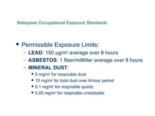  Permissible Exposure Limits:
– LEAD: 150 μg/m3
average over 8 hours
– ASBESTOS: 1 fiber/milliliter average over 8 hours
– MINERAL DUST:
 5 mg/m3
for respirable dust
 10 mg/m3
for total dust over 8-hour period
 0.1 mg/m3
for respirable quartz
 0.05 mg/m3
for respirable cristobalite
Malaysian Occupational Exposure Standards
 