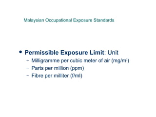  Permissible Exposure Limit: Unit
– Milligramme per cubic meter of air (mg/m3
)
– Parts per million (ppm)
– Fibre per milliter (f/ml)
Malaysian Occupational Exposure Standards
 