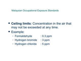  Ceiling limits: Concentration in the air that
may not be exceeded at any time.
 Example:
– Formaldehyde : 0.3 ppm
– Hydrogen bromide : 3 ppm
– Hydrogen chloride : 5 ppm
Malaysian Occupational Exposure Standards
 