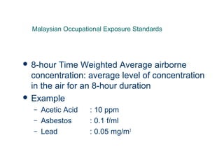  8-hour Time Weighted Average airborne
concentration: average level of concentration
in the air for an 8-hour duration
 Example
– Acetic Acid : 10 ppm
– Asbestos : 0.1 f/ml
– Lead : 0.05 mg/m3
Malaysian Occupational Exposure Standards
 