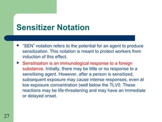 27
Sensitizer Notation
 “SEN” notation refers to the potential for an agent to produce
sensitization. This notation is meant to protect workers from
induction of this effect.
 Sensitisation is an immunological response to a foreign
substance. Initially, there may be little or no response to a
sensitising agent. However, after a person is sensitized,
subsequent exposure may cause intense responses, even at
low exposure concentration (well below the TLV0. These
reactions may be life-threatening and may have an immediate
or delayed onset.
 