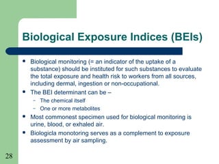 28
Biological Exposure Indices (BEIs)
 Biological monitoring (= an indicator of the uptake of a
substance) should be instituted for such substances to evaluate
the total exposure and health risk to workers from all sources,
including dermal, ingestion or non-occupational.
 The BEI determinant can be –
– The chemical itself
– One or more metabolites
 Most commonest specimen used for biological monitoring is
urine, blood, or exhaled air.
 Biologicla monotoring serves as a complement to exposure
assessment by air sampling.
 
