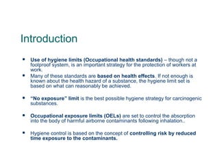 Introduction
 Use of hygiene limits (Occupational health standards) – though not a
foolproof system, is an important strategy for the protection of workers at
work.
 Many of these standards are based on health effects. If not enough is
known about the health hazard of a substance, the hygiene limit set is
based on what can reasonably be achieved.
 “No exposure” limit is the best possible hygiene strategy for carcinogenic
substances.
 Occupational exposure limits (OELs) are set to control the absorption
into the body of harmful airborne contaminants following inhalation..
 Hygiene control is based on the concept of controlling risk by reduced
time exposure to the contaminants.
 