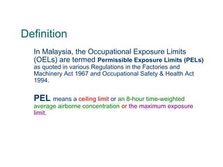 Definition
In Malaysia, the Occupational Exposure Limits
(OELs) are termed Permissible Exposure Limits (PELs)
as quoted in various Regulations in the Factories and
Machinery Act 1967 and Occupational Safety & Health Act
1994.
PEL means a ceiling limit or an 8-hour time-weighted
average airborne concentration or the maximum exposure
limit.
 