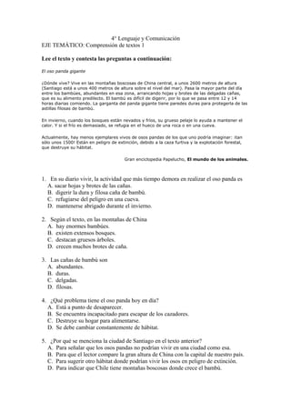 4° Lenguaje y Comunicación
EJE TEMÁTICO: Comprensión de textos 1
Lee el texto y contesta las preguntas a continuación:
El oso panda gigante
¿Dónde vive? Vive en las montañas boscosas de China central, a unos 2600 metros de altura
(Santiago está a unos 400 metros de altura sobre el nivel del mar). Pasa la mayor parte del día
entre los bambúes, abundantes en esa zona, arrancando hojas y brotes de las delgadas cañas,
que es su alimento predilecto. El bambú es difícil de digerir, por lo que se pasa entre 12 y 14
horas diarias comiendo. La garganta del panda gigante tiene paredes duras para protegerla de las
astillas filosas de bambú.
En invierno, cuando los bosques están nevados y fríos, su grueso pelaje lo ayuda a mantener el
calor. Y si el frío es demasiado, se refugia en el hueco de una roca o en una cueva.
Actualmente, hay menos ejemplares vivos de osos pandas de los que uno podría imaginar: ¡tan
sólo unos 1500! Están en peligro de extinción, debido a la caza furtiva y la explotación forestal,
que destruye su hábitat.
Gran enciclopedia Papelucho, El mundo de los animales.
1. En su diario vivir, la actividad que más tiempo demora en realizar el oso panda es
A. sacar hojas y brotes de las cañas.
B. digerir la dura y filosa caña de bambú.
C. refugiarse del peligro en una cueva.
D. mantenerse abrigado durante el invierno.
2. Según el texto, en las montañas de China
A. hay enormes bambúes.
B. existen extensos bosques.
C. destacan gruesos árboles.
D. crecen muchos brotes de caña.
3. Las cañas de bambú son
A. abundantes.
B. duras.
C. delgadas.
D. filosas.
4. ¿Qué problema tiene el oso panda hoy en día?
A. Está a punto de desaparecer.
B. Se encuentra incapacitado para escapar de los cazadores.
C. Destruye su hogar para alimentarse.
D. Se debe cambiar constantemente de hábitat.
5. ¿Por qué se menciona la ciudad de Santiago en el texto anterior?
A. Para señalar que los osos pandas no podrían vivir en una ciudad como esa.
B. Para que el lector compare la gran altura de China con la capital de nuestro país.
C. Para sugerir otro hábitat donde podrían vivir los osos en peligro de extinción.
D. Para indicar que Chile tiene montañas boscosas donde crece el bambú.
 