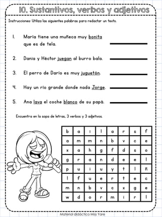 10. Sustantivos, verbos y adjetivos
Material didáctico Miss Yare
Instrucciones: Utiliza las siguientes palabras para redactar un texto.
1. María tiene una muñeca muy bonita
que es de tela.
2. Dania y Héctor juegan al burro bala.
3. El perro de Darío es muy juguetón.
4. Hay un río grande donde nada Jorge.
5. Ana lava el coche blanco de su papá.
Encuentra en la sopa de letras, 3 verbos y 3 adjetivos.
b a i l a r s f
a m m n b v c e
x a h g f d s o
g r a n d e e l
p u i u y t l ñ
l f u e r t e c
m n b v c x g e
w d o r m i r l
 