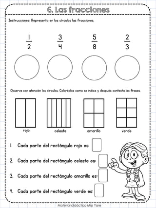 6. Las fracciones
Material didáctico Miss Yare
Instrucciones: Representa en los círculos las fracciones.
1
2
3
4
5
8
2
3
Observa con atención los círculos. Coloréalos como se indica y después contesta las frases.
rojo celeste amarillo verde
1. Cada parte del rectángulo rojo es:
2. Cada parte del rectángulo celeste es:
3. Cada parte del rectángulo amarillo es:
4. Cada parte del rectángulo verde es:
 