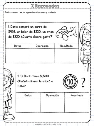 7. Razonados
Material didáctico Miss Yare
Instrucciones: Lee las siguientes situaciones y contesta.
Datos Operación Resultado
1. Darío compró un carro de
$456, un balón de $230, un avión
de $320 ¿Cuánto dinero gastó?
Datos Operación Resultado
2. Si Darío tenia $1,500
¿Cuánto dinero le sobró o
faltó?
 