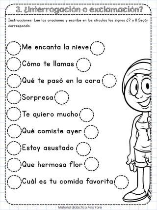 3. ¿Interrogación o exclamación?
Material didáctico Miss Yare
Instrucciones: Lee las oraciones y escribe en los círculos los signos ¿? o ¡! Según
corresponda.
Me encanta la nieve
Cómo te llamas
Qué te pasó en la cara
Sorpresa
Te quiero mucho
Qué comiste ayer
Estoy asustado
Que hermosa flor
Cuál es tu comida favorita
 