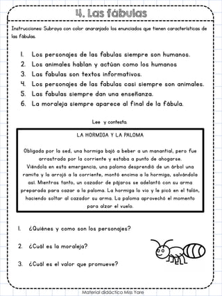 4. Las fábulas
Instrucciones: Subraya con color anaranjado los enunciados que tienen características de
las fábulas.
Material didáctico Miss Yare
1. Los personajes de las fabulas siempre son humanos.
2. Los animales hablan y actúan como los humanos
3. Las fabulas son textos informativos.
4. Los personajes de las fabulas casi siempre son animales.
5. Las fabulas siempre dan una enseñanza.
6. La moraleja siempre aparece al final de la fábula.
Lee y contesta.
LA HORMIGA Y LA PALOMA
Obligada por la sed, una hormiga bajó a beber a un manantial, pero fue
arrastrada por la corriente y estaba a punto de ahogarse.
Viéndola en esta emergencia, una paloma desprendió de un árbol una
ramita y la arrojó a la corriente, montó encima a la hormiga, salvándola
así. Mientras tanto, un cazador de pájaros se adelantó con su arma
preparada para cazar a la paloma. La hormiga lo vio y le picó en el talón,
haciendo soltar al cazador su arma. La paloma aprovechó el momento
para alzar el vuelo.
1. ¿Quiénes y como son los personajes?
2. ¿Cuál es la moraleja?
3. ¿Cuál es el valor que promueve?
 