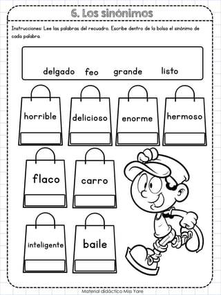 6. Los sinónimos
Material didáctico Miss Yare
Instrucciones: Lee las palabras del recuadro. Escribe dentro de la bolsa el sinónimo de
cada palabra.
delgado feo grande listo
carro
hermoso
delicioso
flaco
horrible enorme
inteligente baile
 