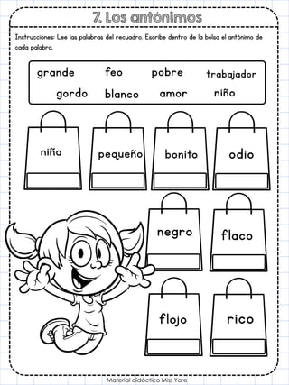 7. Los antónimos
Material didáctico Miss Yare
Instrucciones: Lee las palabras del recuadro. Escribe dentro de la bolsa el antónimo de
cada palabra.
grande feo pobre trabajador
gordo blanco amor niño
flaco
odio
pequeño
negro
niña bonito
flojo rico
 