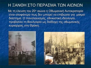 Η ΞΑΝΘΗ ΣΤΟ ΠΕΡΑΣΜΑ ΤΩΝ ΑΙΩΝΩΝΗ ΞΑΝΘΗ ΣΤΟ ΠΕΡΑΣΜΑ ΤΩΝ ΑΙΩΝΩΝ
Με τη έλευση του 20Με τη έλευση του 20ουου
αιώνα η Οθωμανική Αυτοκρατορίααιώνα η Οθωμανική Αυτοκρατορία
είναι ολοφάνερο πως δεν μπορεί να επιβιώσει για μακρόείναι ολοφάνερο πως δεν μπορεί να επιβιώσει για μακρό
διάστημα. Ο πανσλαυισμός, εθνικιστική ιδεολογία,διάστημα. Ο πανσλαυισμός, εθνικιστική ιδεολογία,
προβάλλει τη Βουλγαρία ως διάδοχο της οθωμανικήςπροβάλλει τη Βουλγαρία ως διάδοχο της οθωμανικής
κυριαρχίας στη Θράκη.κυριαρχίας στη Θράκη.
 