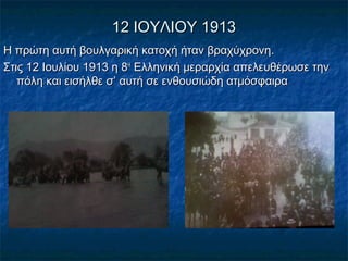 12 ΙΟΥΛΙΟΥ 191312 ΙΟΥΛΙΟΥ 1913
Η πρώτη αυτή βουλγαρική κατοχή ήταν βραχύχρονη.Η πρώτη αυτή βουλγαρική κατοχή ήταν βραχύχρονη.
Στις 12 Ιουλίου 1913 η 8Στις 12 Ιουλίου 1913 η 8ΗΗ
Ελληνική μεραρχία απελευθέρωσε τηνΕλληνική μεραρχία απελευθέρωσε την
πόλη και εισήλθε σ’ αυτή σε ενθουσιώδη ατμόσφαιραπόλη και εισήλθε σ’ αυτή σε ενθουσιώδη ατμόσφαιρα
 