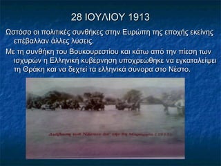 28 ΙΟΥΛΙΟΥ 191328 ΙΟΥΛΙΟΥ 1913
Ωστόσο οι πολιτικές συνθήκες στην Ευρώπη της εποχής εκείνηςΩστόσο οι πολιτικές συνθήκες στην Ευρώπη της εποχής εκείνης
επέβαλλαν άλλες λύσεις.επέβαλλαν άλλες λύσεις.
Με τη συνθήκη του Βουκουρεστίου και κάτω από την πίεση τωνΜε τη συνθήκη του Βουκουρεστίου και κάτω από την πίεση των
ισχυρών η Ελληνική κυβέρνηση υποχρεώθηκε να εγκαταλείψειισχυρών η Ελληνική κυβέρνηση υποχρεώθηκε να εγκαταλείψει
τη Θράκη και να δεχτεί τα ελληνικά σύνορα στο Νέστο.τη Θράκη και να δεχτεί τα ελληνικά σύνορα στο Νέστο.
 