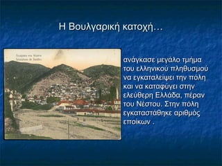 Η Βουλγαρική κατοχή…Η Βουλγαρική κατοχή…
 ανάγκασε μεγάλο τμήμαανάγκασε μεγάλο τμήμα
του ελληνικού πληθυσμούτου ελληνικού πληθυσμού
να εγκαταλείψει την πόληνα εγκαταλείψει την πόλη
και να καταφύγει στηνκαι να καταφύγει στην
ελεύθερη Ελλάδα, πέρανελεύθερη Ελλάδα, πέραν
του Νέστου. Στην πόλητου Νέστου. Στην πόλη
εγκαταστάθηκε αριθμόςεγκαταστάθηκε αριθμός
εποίκων .εποίκων .
 
