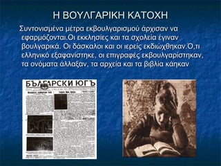 Η ΒΟΥΛΓΑΡΙΚΗ ΚΑΤΟΧΗΗ ΒΟΥΛΓΑΡΙΚΗ ΚΑΤΟΧΗ
Συντονισμένα μέτρα εκβουλγαρισμού άρχισαν ναΣυντονισμένα μέτρα εκβουλγαρισμού άρχισαν να
εφαρμόζονται.Οι εκκλησίες και τα σχολεία έγινανεφαρμόζονται.Οι εκκλησίες και τα σχολεία έγιναν
βουλγαρικά. Οι δάσκαλοι και οι ιερείς εκδιώχθηκαν.Ό,τιβουλγαρικά. Οι δάσκαλοι και οι ιερείς εκδιώχθηκαν.Ό,τι
ελληνικό εξαφανίστηκε, οι επιγραφές εκβουλγαρίστηκαν,ελληνικό εξαφανίστηκε, οι επιγραφές εκβουλγαρίστηκαν,
τα ονόματα άλλαξαν, τα αρχεία και τα βιβλία κάηκαντα ονόματα άλλαξαν, τα αρχεία και τα βιβλία κάηκαν
 