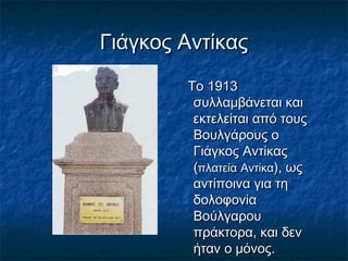 Γιάγκος ΑντίκαςΓιάγκος Αντίκας
Το 1913Το 1913
συλλαμβάνεται καισυλλαμβάνεται και
εκτελείται από τουςεκτελείται από τους
Βουλγάρους οΒουλγάρους ο
Γιάγκος ΑντίκαςΓιάγκος Αντίκας
((πλατείαπλατεία ΑντίκαΑντίκα), ως), ως
αντίποινα για τηαντίποινα για τη
δολοφονίαδολοφονία
ΒούλγαρουΒούλγαρου
πράκτορα, και δενπράκτορα, και δεν
ήταν ο μόνος.ήταν ο μόνος.
 