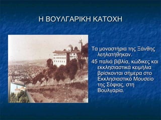 Η ΒΟΥΛΓΑΡΙΚΗ ΚΑΤΟΧΗΗ ΒΟΥΛΓΑΡΙΚΗ ΚΑΤΟΧΗ
Τα μοναστήρια της ΞάνθηςΤα μοναστήρια της Ξάνθης
λεηλατήθηκαν.λεηλατήθηκαν.
45 παλιά βιβλία, κώδικες και45 παλιά βιβλία, κώδικες και
εκκλησιαστικά κειμήλιαεκκλησιαστικά κειμήλια
βρίσκονται σήμερα στοβρίσκονται σήμερα στο
Εκκλησιαστικό ΜουσείοΕκκλησιαστικό Μουσείο
της Σόφιας, στητης Σόφιας, στη
Βουλγαρία.Βουλγαρία.
 