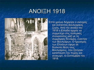 ΑΝΟΙΞΗ 1918ΑΝΟΙΞΗ 1918
Επτά χρόνια διήρκησε ο σκληρόςΕπτά χρόνια διήρκησε ο σκληρός
και ανελέητος βουλγαρικόςκαι ανελέητος βουλγαρικός
ζυγός. Από την άνοιξη τουζυγός. Από την άνοιξη του
1918 η Ελλάδα άρχισε να1918 η Ελλάδα άρχισε να
συμμετέχει στις πολεμικέςσυμμετέχει στις πολεμικές
συγκρούσεις μαζί με τιςσυγκρούσεις μαζί με τις
συμμαχικές δυνάμεις, εναντίονσυμμαχικές δυνάμεις, εναντίον
των Βουλγάρων. Ο ηρωισμόςτων Βουλγάρων. Ο ηρωισμός
των Ελλήνων έφερε σετων Ελλήνων έφερε σε
δύσκολη θέση τουςδύσκολη θέση τους
Βουλγάρους, που ζήτησανΒουλγάρους, που ζήτησαν
κατάπαυση του πυρός καικατάπαυση του πυρός και
ανακωχή ,το Σεπτέμβριο τουανακωχή ,το Σεπτέμβριο του
1918.1918.
 