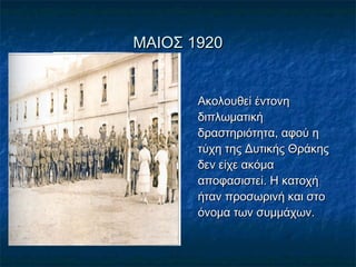 ΜΑΙΟΣ 1920ΜΑΙΟΣ 1920
Ακολουθεί έντονηΑκολουθεί έντονη
διπλωματικήδιπλωματική
δραστηριότητα, αφού ηδραστηριότητα, αφού η
τύχη της Δυτικής Θράκηςτύχη της Δυτικής Θράκης
δεν είχε ακόμαδεν είχε ακόμα
αποφασιστεί. Η κατοχήαποφασιστεί. Η κατοχή
ήταν προσωρινή και στοήταν προσωρινή και στο
όνομα των συμμάχων.όνομα των συμμάχων.
 