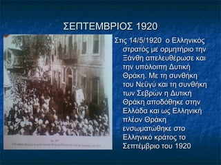 ΣΕΠΤΕΜΒΡΙΟΣ 1920ΣΕΠΤΕΜΒΡΙΟΣ 1920
Στις 14/5/1920 ο ΕλληνικόςΣτις 14/5/1920 ο Ελληνικός
στρατός με ορμητήριο τηνστρατός με ορμητήριο την
Ξάνθη απελευθέρωσε καιΞάνθη απελευθέρωσε και
την υπόλοιπη Δυτικήτην υπόλοιπη Δυτική
Θράκη. Με τη συνθήκηΘράκη. Με τη συνθήκη
του Νεϋγύ και τη συνθήκητου Νεϋγύ και τη συνθήκη
των Σεβρών η Δυτικήτων Σεβρών η Δυτική
Θράκη αποδόθηκε στηνΘράκη αποδόθηκε στην
Ελλάδα και ως ΕλληνικήΕλλάδα και ως Ελληνική
πλέον Θράκηπλέον Θράκη
ενσωματώθηκε στοενσωματώθηκε στο
Ελληνικό κράτος τοΕλληνικό κράτος το
Σεπτέμβριο του 1920Σεπτέμβριο του 1920
 